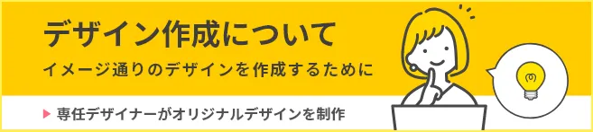 デザイン作成について イメージどおりのデザインを作成するために 専任デザイナーがオリジナルデザインを制作